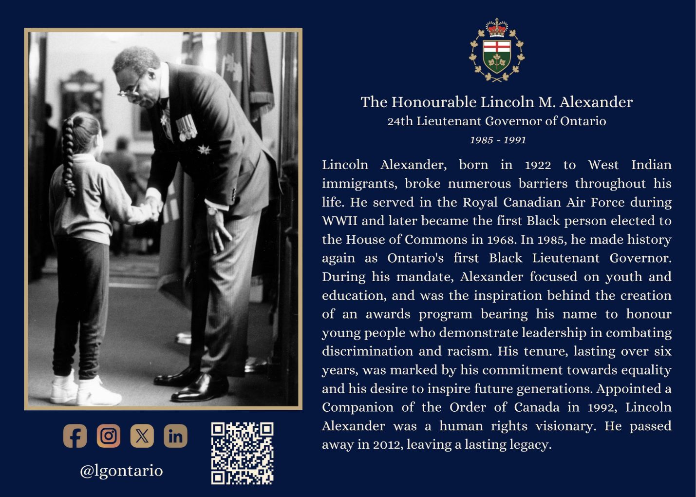 A blue postcard with a black and white image on the Honourable Lincoln Alexander with a young girl on the left and text that reads “The Honourable Lincoln M. Alexander, 24th Lieutenant Governor of Ontario, 1985 – 1991. Lincoln Alexander, born in 1922 to West Indian immigrants, broke numerous barriers throughout his life. He served in the Royal Canadian Air Force during WWII and later became the first Black person elected to the House of Commons in 1968. In 1985, he made history again as Ontario's first Black Lieutenant Governor. During his mandate, Alexander focused on youth and education and was the inspiration behind the creation of an awards program bearing his name to honour young people who demonstrate leadership in combating discrimination and racism. His tenure, lasting over six years, was marked by his commitment towards equality and his desire to inspire future generations. Appointed a Companion of the Order of Canada in 1992, Lincoln Alexander was a human rights visionary. He passed away in 2012, leaving a lasting legacy.” on the right.
